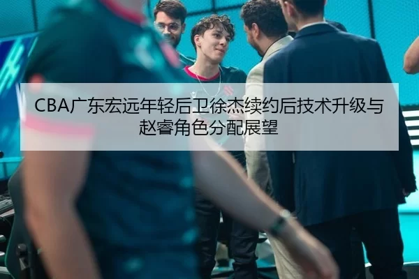 CBA广东宏远年轻后卫徐杰续约后技术升级与赵睿角色分配展望
