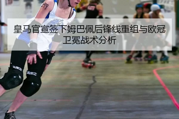 皇马官宣签下姆巴佩后锋线重组与欧冠卫冕战术分析